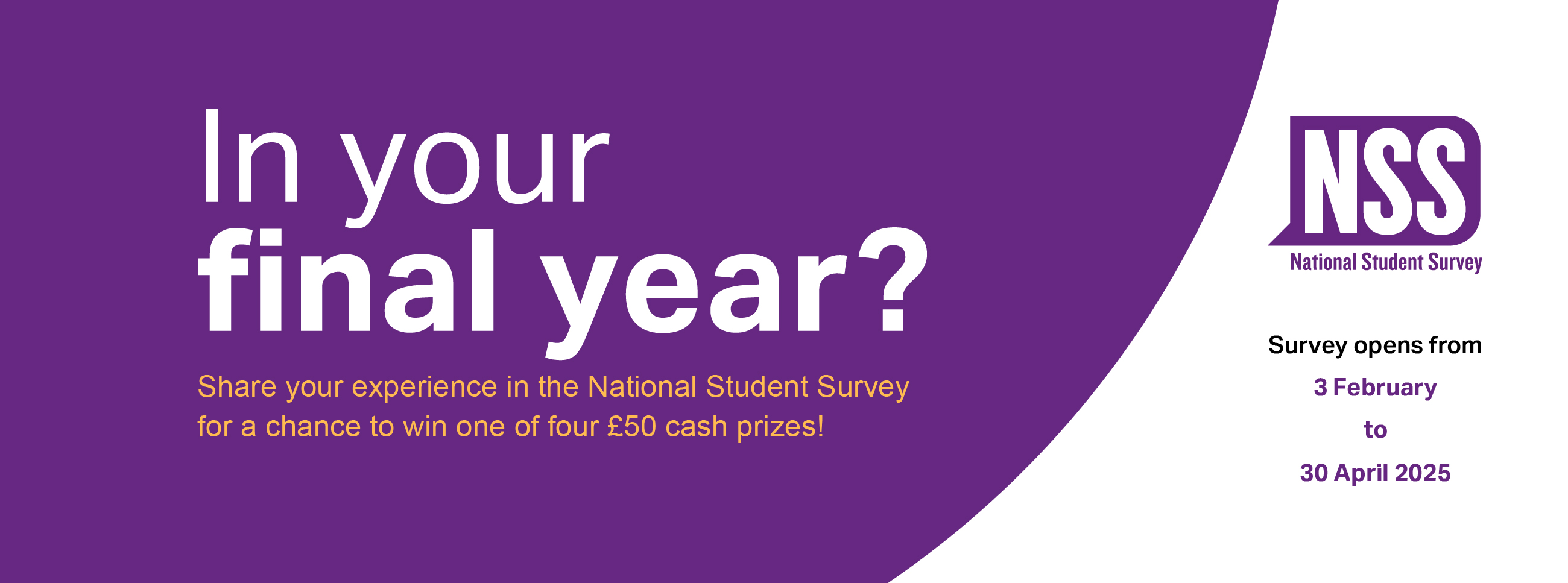 White background with purple circular shape, with the text: In your final year? Share your experience in the National Student Survey for a chance to win one of four £50 cash prizes! Survey opens from 3 February to 30 April 2025.